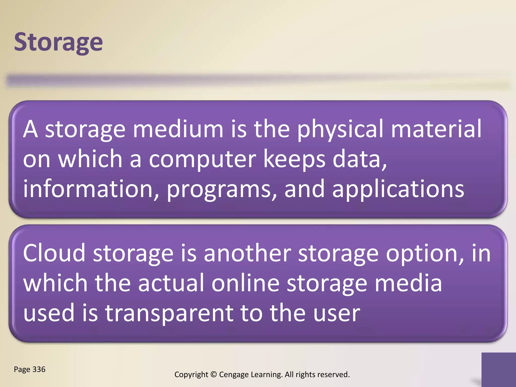Storage
A storage medium is the physical material
on which a computer keeps data,
information, programs, and applications
Cloud storage is another storage option, in
which the actual online storage media
used is transparent to the user
Copyright © Cengage Learning. All rights reserved.
Page 336
 