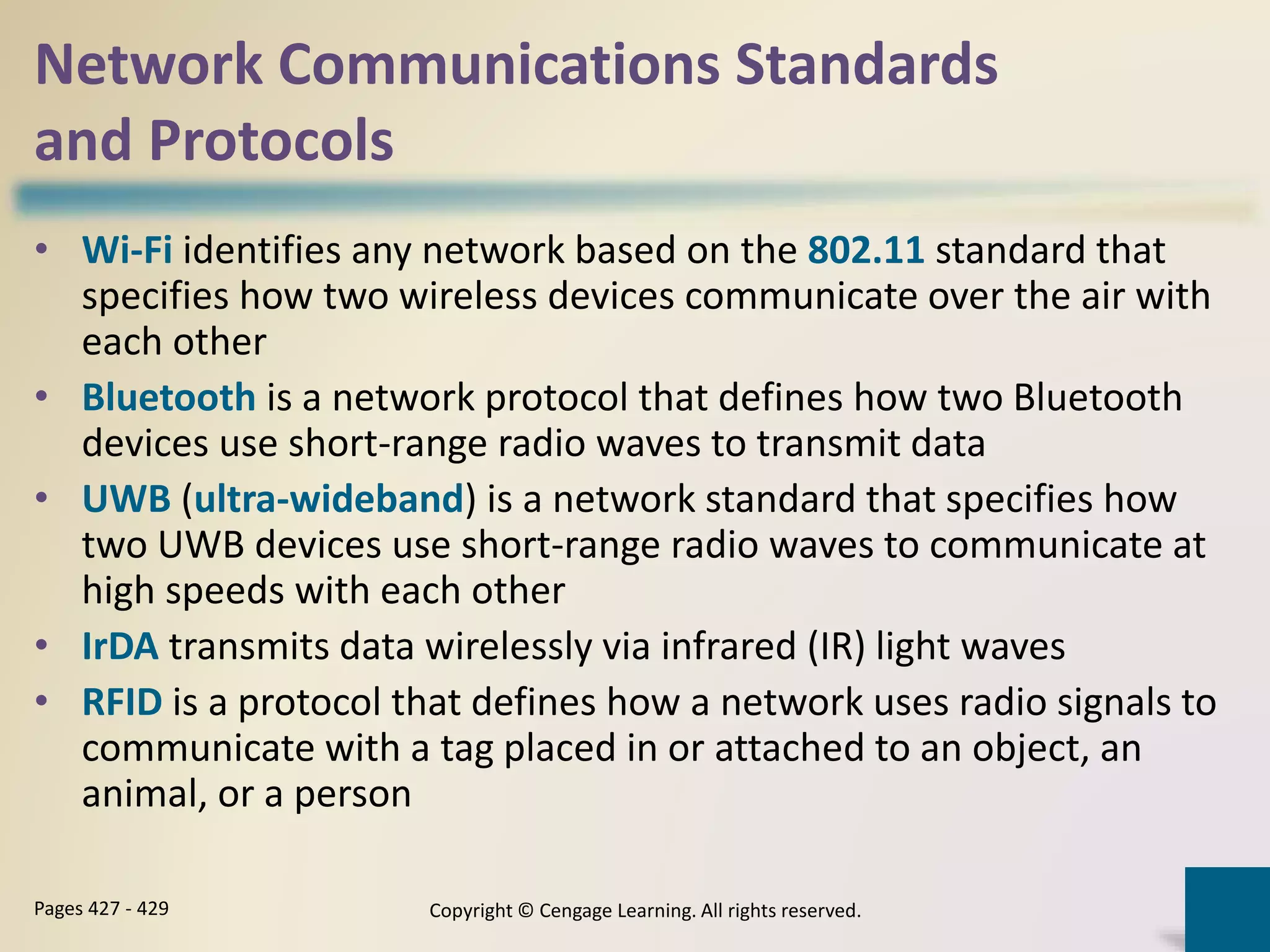 Network Communications Standards
and Protocols
• Wi-Fi identifies any network based on the 802.11 standard that
specifies how two wireless devices communicate over the air with
each other
• Bluetooth is a network protocol that defines how two Bluetooth
devices use short-range radio waves to transmit data
• UWB (ultra-wideband) is a network standard that specifies how
two UWB devices use short-range radio waves to communicate at
high speeds with each other
• IrDA transmits data wirelessly via infrared (IR) light waves
• RFID is a protocol that defines how a network uses radio signals to
communicate with a tag placed in or attached to an object, an
animal, or a person
Copyright © Cengage Learning. All rights reserved.Pages 427 - 429
 