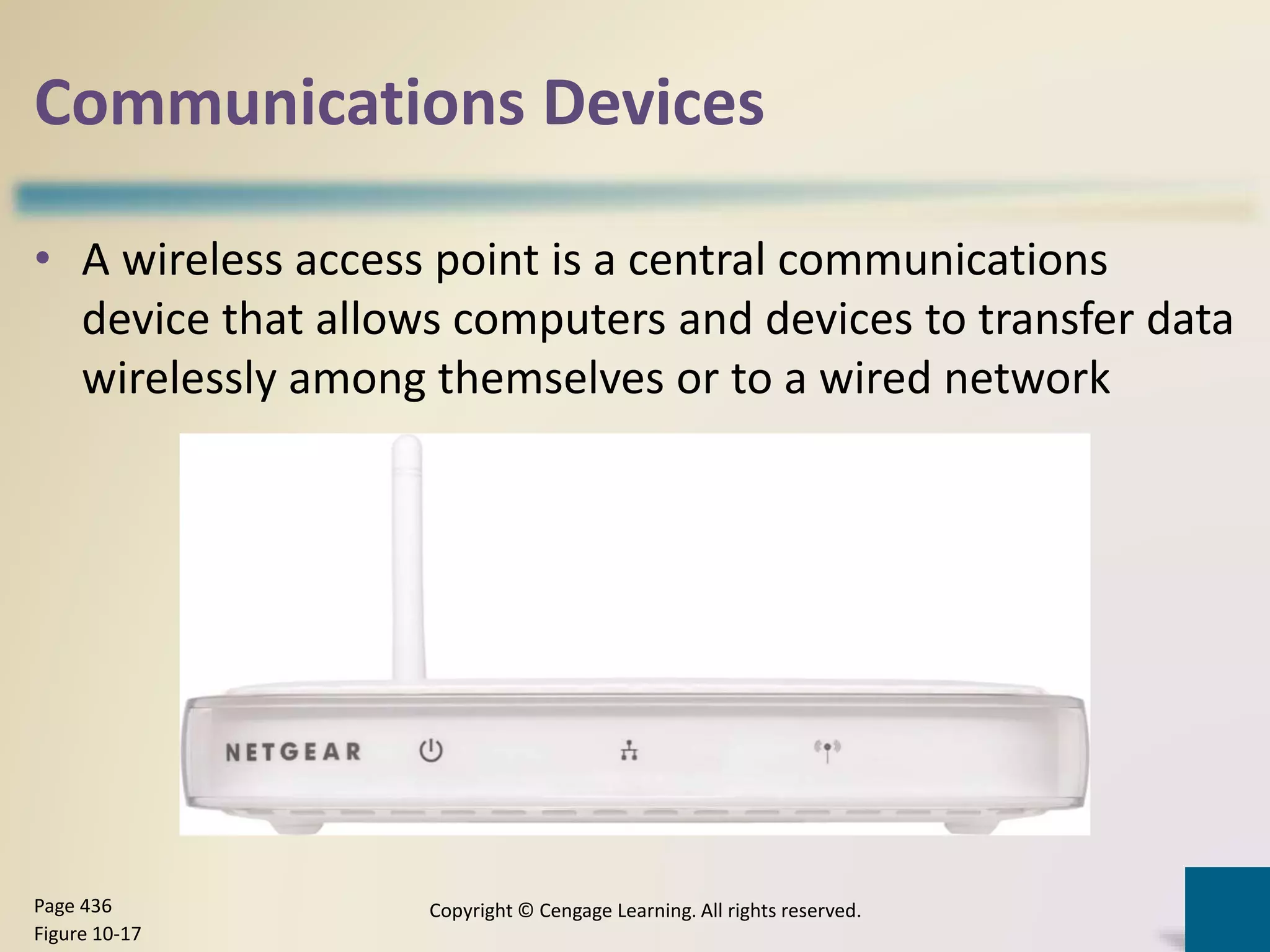 Communications Devices
• A wireless access point is a central communications
device that allows computers and devices to transfer data
wirelessly among themselves or to a wired network
Copyright © Cengage Learning. All rights reserved.Page 436
Figure 10-17
 