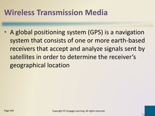 Wireless Transmission Media
• A global positioning system (GPS) is a navigation
system that consists of one or more earth-based
receivers that accept and analyze signals sent by
satellites in order to determine the receiver’s
geographical location
Copyright © Cengage Learning. All rights reserved.Page 449
 