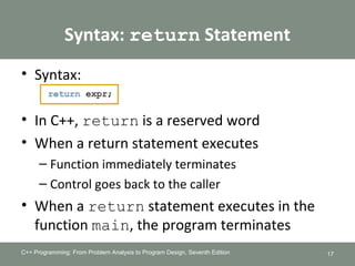 Syntax: return Statement
• Syntax:
• In C++, return is a reserved word
• When a return statement executes
– Function immediately terminates
– Control goes back to the caller
• When a return statement executes in the
function main, the program terminates
C++ Programming: From Problem Analysis to Program Design, Seventh Edition 17
 