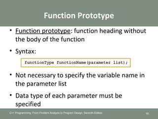 Function Prototype
• Function prototype: function heading without
the body of the function
• Syntax:
• Not necessary to specify the variable name in
the parameter list
• Data type of each parameter must be
specified
C++ Programming: From Problem Analysis to Program Design, Seventh Edition 19
 