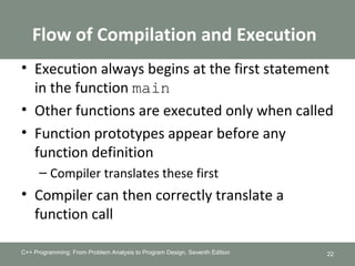 Flow of Compilation and Execution
• Execution always begins at the first statement
in the function main
• Other functions are executed only when called
• Function prototypes appear before any
function definition
– Compiler translates these first
• Compiler can then correctly translate a
function call
C++ Programming: From Problem Analysis to Program Design, Seventh Edition 22
 