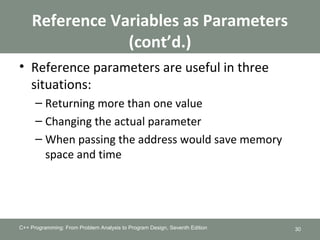 Reference Variables as Parameters
(cont’d.)
• Reference parameters are useful in three
situations:
– Returning more than one value
– Changing the actual parameter
– When passing the address would save memory
space and time
C++ Programming: From Problem Analysis to Program Design, Seventh Edition 30
 