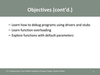 Objectives (cont’d.)
– Learn how to debug programs using drivers and stubs
– Learn function overloading
– Explore functions with default parameters
C++ Programming: From Problem Analysis to Program Design, Seventh Edition 4
 