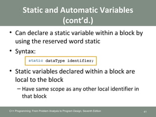 Static and Automatic Variables
(cont’d.)
• Can declare a static variable within a block by
using the reserved word static
• Syntax:
• Static variables declared within a block are
local to the block
– Have same scope as any other local identifier in
that block
C++ Programming: From Problem Analysis to Program Design, Seventh Edition 41
 
