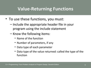Value-Returning Functions
• To use these functions, you must:
– Include the appropriate header file in your
program using the include statement
– Know the following items:
• Name of the function
• Number of parameters, if any
• Data type of each parameter
• Data type of the value returned: called the type of the
function
C++ Programming: From Problem Analysis to Program Design, Seventh Edition 9
 