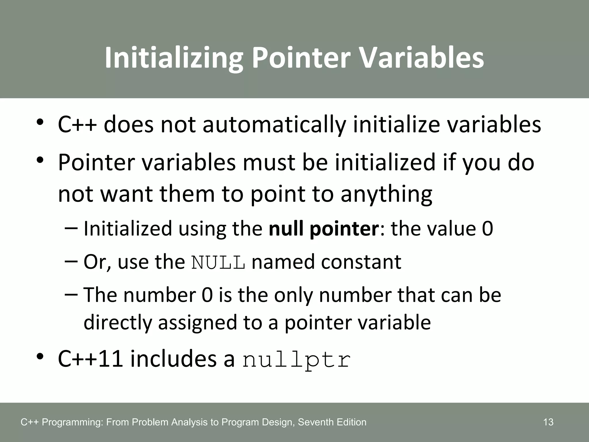 Initializing Pointer Variables
• C++ does not automatically initialize variables
• Pointer variables must be initialized if you do
not want them to point to anything
– Initialized using the null pointer: the value 0
– Or, use the NULL named constant
– The number 0 is the only number that can be
directly assigned to a pointer variable
• C++11 includes a nullptr
13C++ Programming: From Problem Analysis to Program Design, Seventh Edition
 