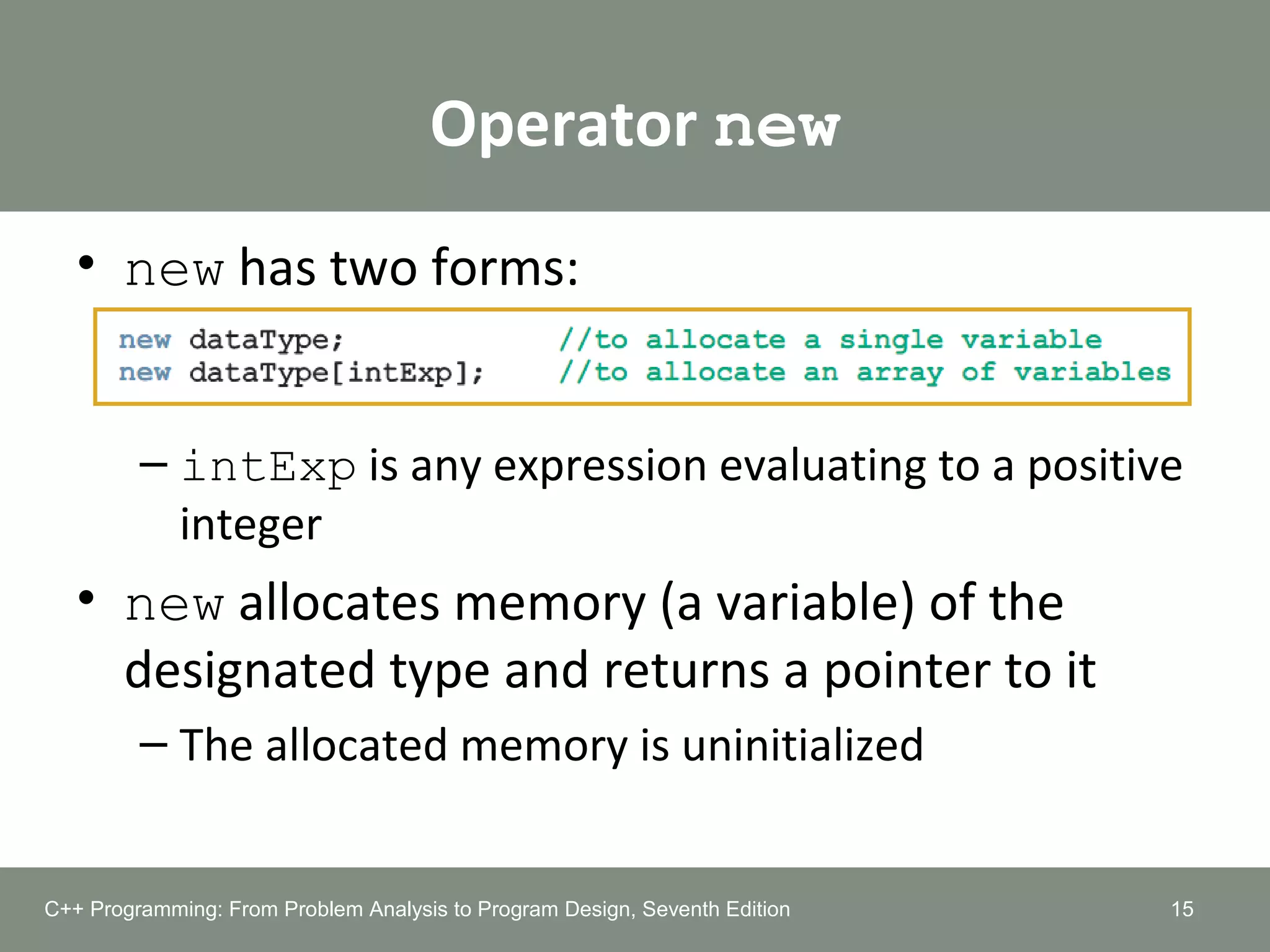 Operator new
• new has two forms:
– intExp is any expression evaluating to a positive
integer
• new allocates memory (a variable) of the
designated type and returns a pointer to it
– The allocated memory is uninitialized
15C++ Programming: From Problem Analysis to Program Design, Seventh Edition
 