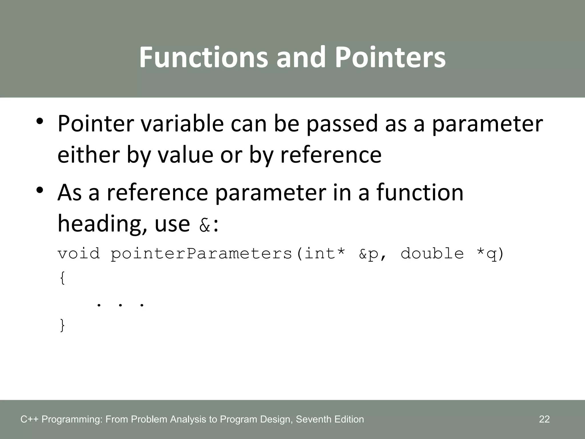 Functions and Pointers
• Pointer variable can be passed as a parameter
either by value or by reference
• As a reference parameter in a function
heading, use &:
void pointerParameters(int* &p, double *q)
{
. . .
}
22C++ Programming: From Problem Analysis to Program Design, Seventh Edition
 
