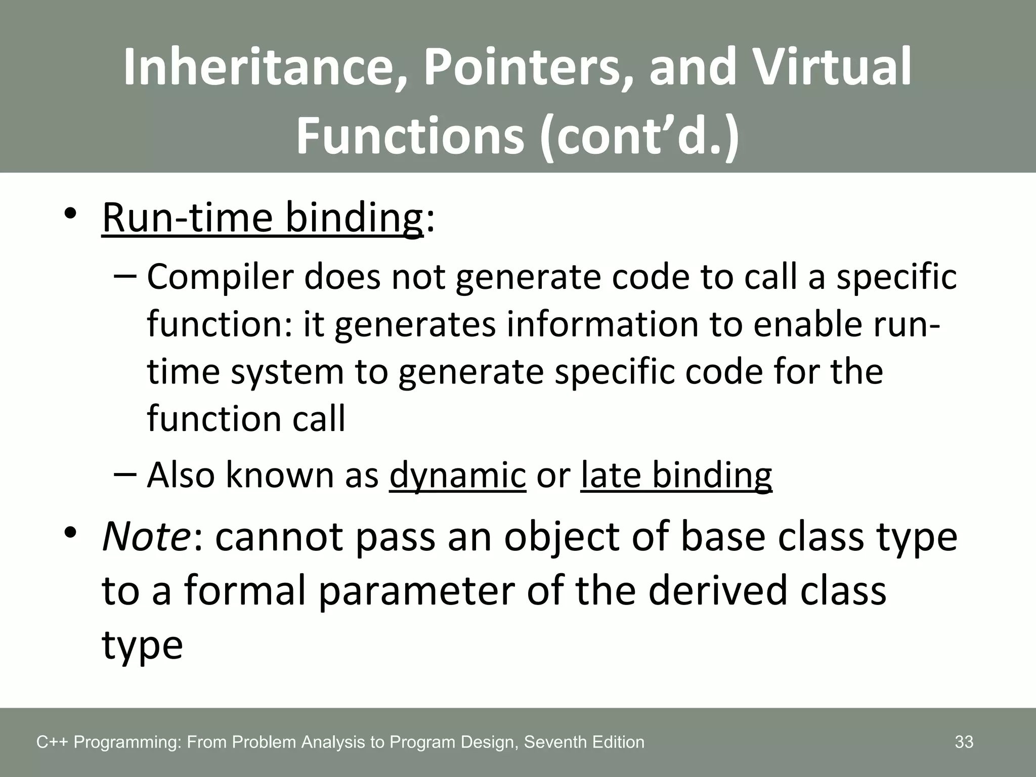 Inheritance, Pointers, and Virtual
Functions (cont’d.)
• Run-time binding:
– Compiler does not generate code to call a specific
function: it generates information to enable run-
time system to generate specific code for the
function call
– Also known as dynamic or late binding
• Note: cannot pass an object of base class type
to a formal parameter of the derived class
type
33C++ Programming: From Problem Analysis to Program Design, Seventh Edition
 