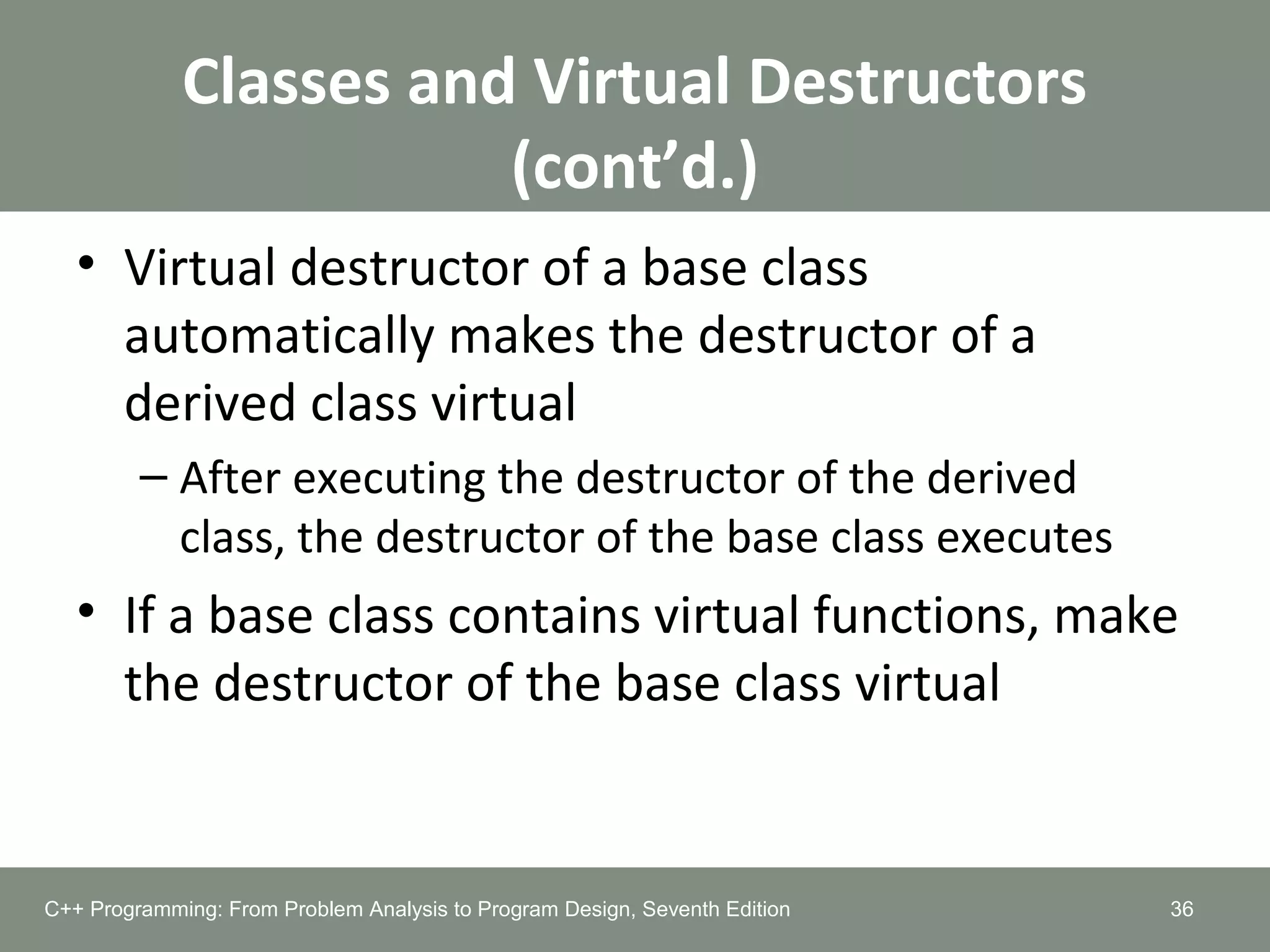 Classes and Virtual Destructors
(cont’d.)
• Virtual destructor of a base class
automatically makes the destructor of a
derived class virtual
– After executing the destructor of the derived
class, the destructor of the base class executes
• If a base class contains virtual functions, make
the destructor of the base class virtual
36C++ Programming: From Problem Analysis to Program Design, Seventh Edition
 