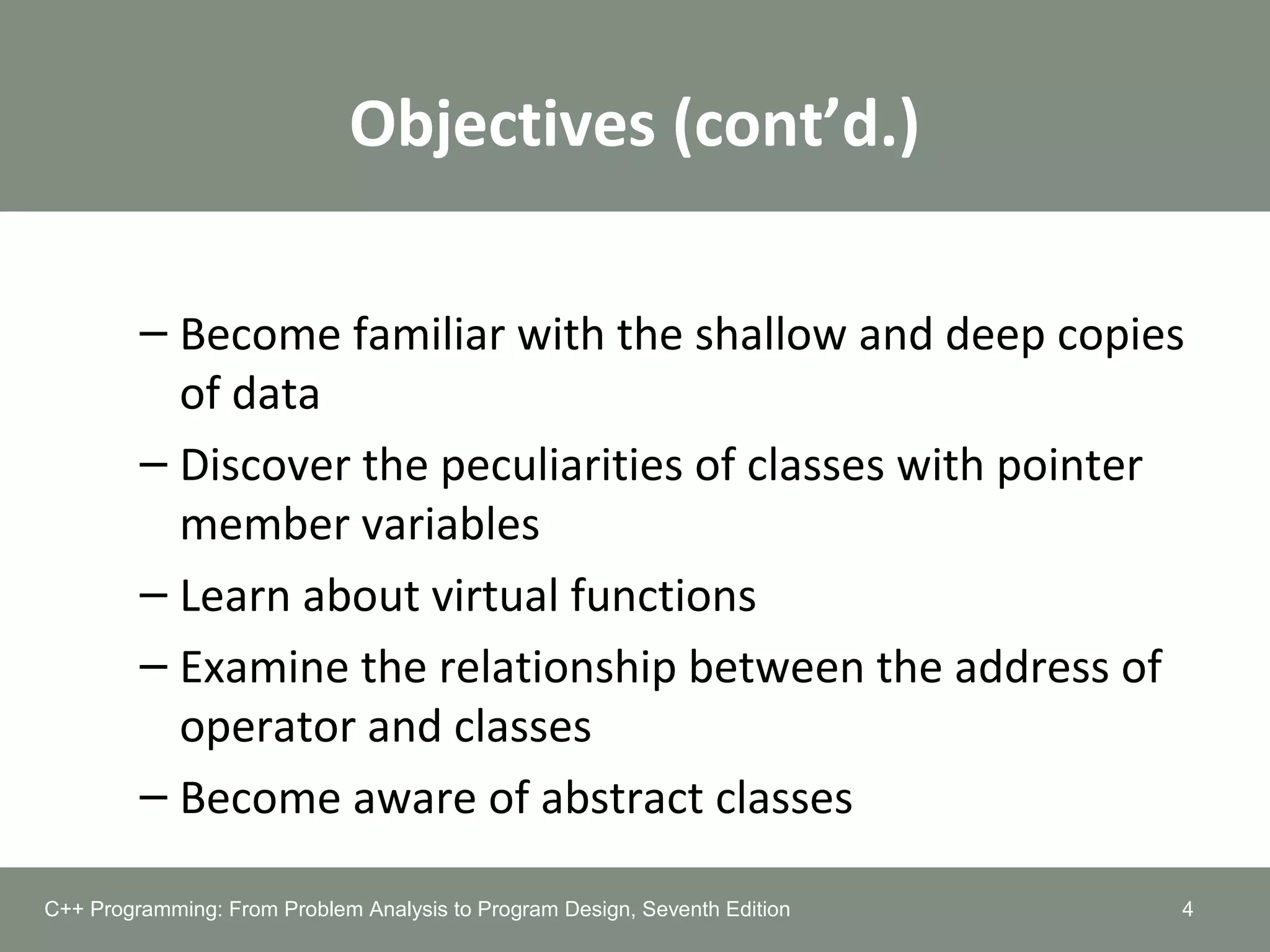 Objectives (cont’d.)
– Become familiar with the shallow and deep copies
of data
– Discover the peculiarities of classes with pointer
member variables
– Learn about virtual functions
– Examine the relationship between the address of
operator and classes
– Become aware of abstract classes
4C++ Programming: From Problem Analysis to Program Design, Seventh Edition
 