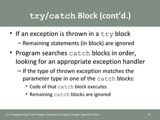 try/catch Block (cont’d.)
• If an exception is thrown in a try block
– Remaining statements (in block) are ignored
• Program searches catch blocks in order,
looking for an appropriate exception handler
– If the type of thrown exception matches the
parameter type in one of the catch blocks:
• Code of that catch block executes
• Remaining catch blocks are ignored
10C++ Programming: From Problem Analysis to Program Design, Seventh Edition
 