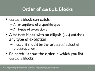 Order of catch Blocks
• catch block can catch:
– All exceptions of a specific type
– All types of exceptions
• A catch block with an ellipsis (. . .) catches
any type of exception
– If used, it should be the last catch block of
that sequence
• Be careful about the order in which you list
catch blocks
13C++ Programming: From Problem Analysis to Program Design, Seventh Edition
 