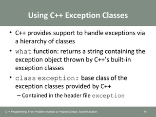 Using C++ Exception Classes
• C++ provides support to handle exceptions via
a hierarchy of classes
• what function: returns a string containing the
exception object thrown by C++’s built-in
exception classes
• class exception: base class of the
exception classes provided by C++
– Contained in the header file exception
14C++ Programming: From Problem Analysis to Program Design, Seventh Edition
 