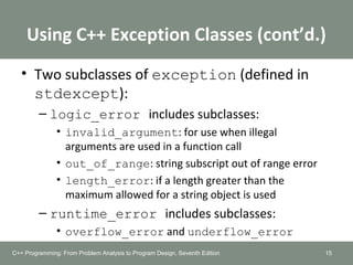 Using C++ Exception Classes (cont’d.)
• Two subclasses of exception (defined in
stdexcept):
– logic_error includes subclasses:
• invalid_argument: for use when illegal
arguments are used in a function call
• out_of_range: string subscript out of range error
• length_error: if a length greater than the
maximum allowed for a string object is used
– runtime_error includes subclasses:
• overflow_error and underflow_error
15C++ Programming: From Problem Analysis to Program Design, Seventh Edition
 