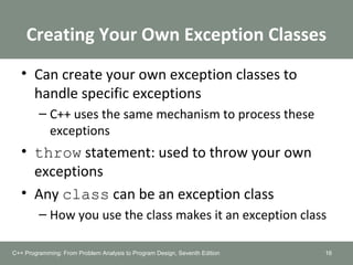 Creating Your Own Exception Classes
• Can create your own exception classes to
handle specific exceptions
– C++ uses the same mechanism to process these
exceptions
• throw statement: used to throw your own
exceptions
• Any class can be an exception class
– How you use the class makes it an exception class
16C++ Programming: From Problem Analysis to Program Design, Seventh Edition
 