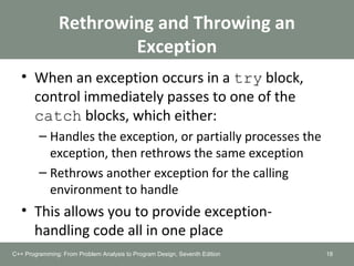 Rethrowing and Throwing an
Exception
• When an exception occurs in a try block,
control immediately passes to one of the
catch blocks, which either:
– Handles the exception, or partially processes the
exception, then rethrows the same exception
– Rethrows another exception for the calling
environment to handle
• This allows you to provide exception-
handling code all in one place
18C++ Programming: From Problem Analysis to Program Design, Seventh Edition
 