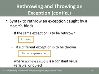 Rethrowing and Throwing an
Exception (cont’d.)
• Syntax to rethrow an exception caught by a
catch block:
– If the same exception is to be rethrown:
– If a different exception is to be thrown
where expression is a constant value,
variable, or object
19C++ Programming: From Problem Analysis to Program Design, Seventh Edition
 