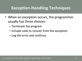 Exception-Handling Techniques
• When an exception occurs, the programmer
usually has three choices:
– Terminate the program
– Include code to recover from the exception
– Log the error and continue
21C++ Programming: From Problem Analysis to Program Design, Seventh Edition
 