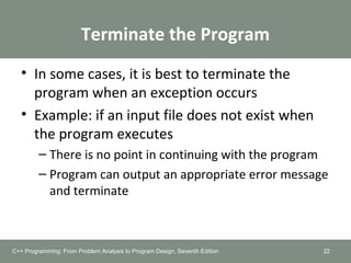Terminate the Program
• In some cases, it is best to terminate the
program when an exception occurs
• Example: if an input file does not exist when
the program executes
– There is no point in continuing with the program
– Program can output an appropriate error message
and terminate
22C++ Programming: From Problem Analysis to Program Design, Seventh Edition
 