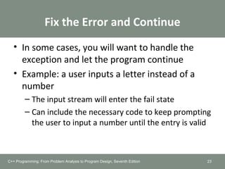 Fix the Error and Continue
• In some cases, you will want to handle the
exception and let the program continue
• Example: a user inputs a letter instead of a
number
– The input stream will enter the fail state
– Can include the necessary code to keep prompting
the user to input a number until the entry is valid
23C++ Programming: From Problem Analysis to Program Design, Seventh Edition
 