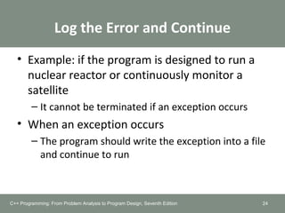 Log the Error and Continue
• Example: if the program is designed to run a
nuclear reactor or continuously monitor a
satellite
– It cannot be terminated if an exception occurs
• When an exception occurs
– The program should write the exception into a file
and continue to run
24C++ Programming: From Problem Analysis to Program Design, Seventh Edition
 