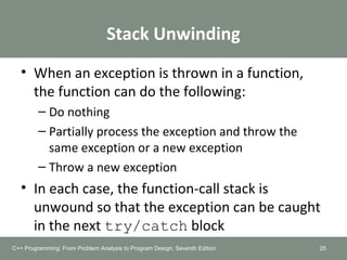 Stack Unwinding
• When an exception is thrown in a function,
the function can do the following:
– Do nothing
– Partially process the exception and throw the
same exception or a new exception
– Throw a new exception
• In each case, the function-call stack is
unwound so that the exception can be caught
in the next try/catch block
25C++ Programming: From Problem Analysis to Program Design, Seventh Edition
 