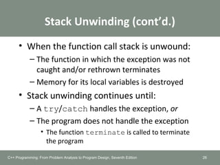 Stack Unwinding (cont’d.)
• When the function call stack is unwound:
– The function in which the exception was not
caught and/or rethrown terminates
– Memory for its local variables is destroyed
• Stack unwinding continues until:
– A try/catch handles the exception, or
– The program does not handle the exception
• The function terminate is called to terminate
the program
26C++ Programming: From Problem Analysis to Program Design, Seventh Edition
 
