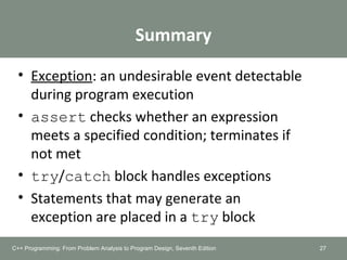 Summary
• Exception: an undesirable event detectable
during program execution
• assert checks whether an expression
meets a specified condition; terminates if
not met
• try/catch block handles exceptions
• Statements that may generate an
exception are placed in a try block
27C++ Programming: From Problem Analysis to Program Design, Seventh Edition
 