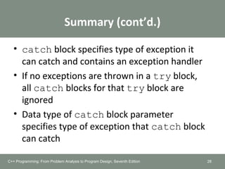 Summary (cont’d.)
• catch block specifies type of exception it
can catch and contains an exception handler
• If no exceptions are thrown in a try block,
all catch blocks for that try block are
ignored
• Data type of catch block parameter
specifies type of exception that catch block
can catch
28C++ Programming: From Problem Analysis to Program Design, Seventh Edition
 