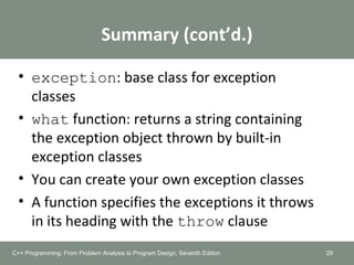 Summary (cont’d.)
• exception: base class for exception
classes
• what function: returns a string containing
the exception object thrown by built-in
exception classes
• You can create your own exception classes
• A function specifies the exceptions it throws
in its heading with the throw clause
29C++ Programming: From Problem Analysis to Program Design, Seventh Edition
 