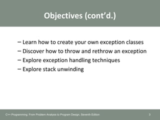 Objectives (cont’d.)
– Learn how to create your own exception classes
– Discover how to throw and rethrow an exception
– Explore exception handling techniques
– Explore stack unwinding
3C++ Programming: From Problem Analysis to Program Design, Seventh Edition
 