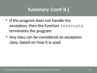 Summary (cont’d.)
• If the program does not handle the
exception, then the function terminate
terminates the program
• Any class can be considered an exception
class, based on how it is used
30C++ Programming: From Problem Analysis to Program Design, Seventh Edition
 