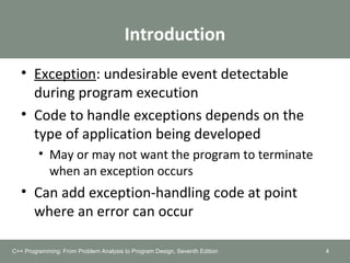 Introduction
• Exception: undesirable event detectable
during program execution
• Code to handle exceptions depends on the
type of application being developed
• May or may not want the program to terminate
when an exception occurs
• Can add exception-handling code at point
where an error can occur
4C++ Programming: From Problem Analysis to Program Design, Seventh Edition
 