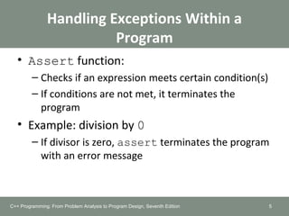 Handling Exceptions Within a
Program
• Assert function:
– Checks if an expression meets certain condition(s)
– If conditions are not met, it terminates the
program
• Example: division by 0
– If divisor is zero, assert terminates the program
with an error message
5C++ Programming: From Problem Analysis to Program Design, Seventh Edition
 
