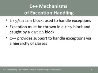 C++ Mechanisms
of Exception Handling
• try/catch block: used to handle exceptions
• Exception must be thrown in a try block and
caught by a catch block
• C++ provides support to handle exceptions via
a hierarchy of classes
6C++ Programming: From Problem Analysis to Program Design, Seventh Edition
 
