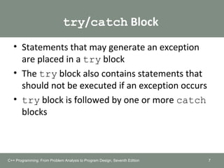 try/catch Block
• Statements that may generate an exception
are placed in a try block
• The try block also contains statements that
should not be executed if an exception occurs
• try block is followed by one or more catch
blocks
7C++ Programming: From Problem Analysis to Program Design, Seventh Edition
 