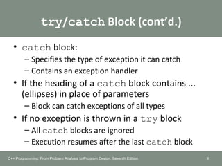 try/catch Block (cont’d.)
• catch block:
– Specifies the type of exception it can catch
– Contains an exception handler
• If the heading of a catch block contains ...
(ellipses) in place of parameters
– Block can catch exceptions of all types
• If no exception is thrown in a try block
– All catch blocks are ignored
– Execution resumes after the last catch block
9C++ Programming: From Problem Analysis to Program Design, Seventh Edition
 