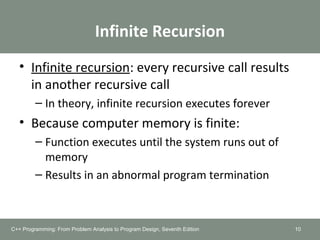 Infinite Recursion
• Infinite recursion: every recursive call results
in another recursive call
– In theory, infinite recursion executes forever
• Because computer memory is finite:
– Function executes until the system runs out of
memory
– Results in an abnormal program termination
10C++ Programming: From Problem Analysis to Program Design, Seventh Edition
 