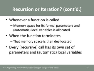 Recursion or Iteration? (cont’d.)
• Whenever a function is called
– Memory space for its formal parameters and
(automatic) local variables is allocated
• When the function terminates
– That memory space is then deallocated
• Every (recursive) call has its own set of
parameters and (automatic) local variables
13C++ Programming: From Problem Analysis to Program Design, Seventh Edition
 