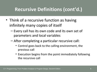 Recursive Definitions (cont’d.)
• Think of a recursive function as having
infinitely many copies of itself
– Every call has its own code and its own set of
parameters and local variables
– After completing a particular recursive call:
• Control goes back to the calling environment, the
previous call
• Execution begins from the point immediately following
the recursive call
8C++ Programming: From Problem Analysis to Program Design, Seventh Edition
 