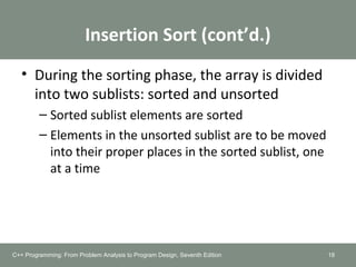 Insertion Sort (cont’d.)
• During the sorting phase, the array is divided
into two sublists: sorted and unsorted
– Sorted sublist elements are sorted
– Elements in the unsorted sublist are to be moved
into their proper places in the sorted sublist, one
at a time
C++ Programming: From Problem Analysis to Program Design, Seventh Edition 18
 