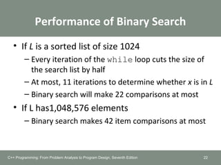 Performance of Binary Search
• If L is a sorted list of size 1024
– Every iteration of the while loop cuts the size of
the search list by half
– At most, 11 iterations to determine whether x is in L
– Binary search will make 22 comparisons at most
• If L has1,048,576 elements
– Binary search makes 42 item comparisons at most
C++ Programming: From Problem Analysis to Program Design, Seventh Edition 22
 