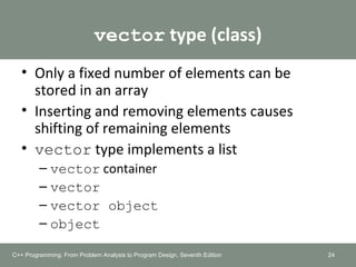 vector type (class)
• Only a fixed number of elements can be
stored in an array
• Inserting and removing elements causes
shifting of remaining elements
• vector type implements a list
– vector container
– vector
– vector object
– object
C++ Programming: From Problem Analysis to Program Design, Seventh Edition 24
 