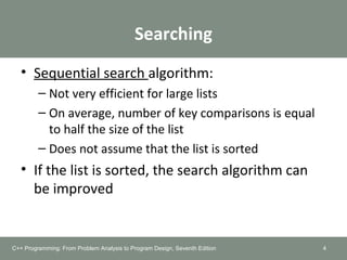 Searching
• Sequential search algorithm:
– Not very efficient for large lists
– On average, number of key comparisons is equal
to half the size of the list
– Does not assume that the list is sorted
• If the list is sorted, the search algorithm can
be improved
C++ Programming: From Problem Analysis to Program Design, Seventh Edition 4
 