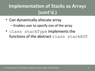 Implementation of Stacks as Arrays
(cont’d.)
• Can dynamically allocate array
– Enables user to specify size of the array
• class stackType implements the
functions of the abstract class stackADT
10C++ Programming: From Problem Analysis to Program Design, Seventh Edition
 