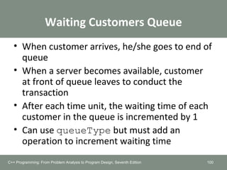 Waiting Customers Queue
• When customer arrives, he/she goes to end of
queue
• When a server becomes available, customer
at front of queue leaves to conduct the
transaction
• After each time unit, the waiting time of each
customer in the queue is incremented by 1
• Can use queueType but must add an
operation to increment waiting time
100C++ Programming: From Problem Analysis to Program Design, Seventh Edition
 