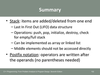 Summary
• Stack: items are added/deleted from one end
– Last In First Out (LIFO) data structure
– Operations: push, pop, initialize, destroy, check
for empty/full stack
– Can be implemented as array or linked list
– Middle elements should not be accessed directly
• Postfix notation: operators are written after
the operands (no parentheses needed)
102C++ Programming: From Problem Analysis to Program Design, Seventh Edition
 